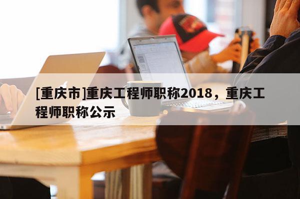 [重慶市]重慶工程師職稱2018，重慶工程師職稱公示