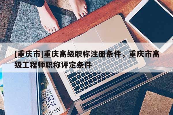[重慶市]重慶高級職稱注冊條件，重慶市高級工程師職稱評定條件