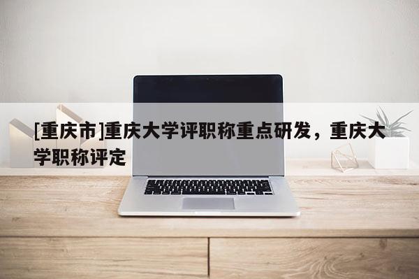 [重慶市]重慶大學評職稱重點研發，重慶大學職稱評定