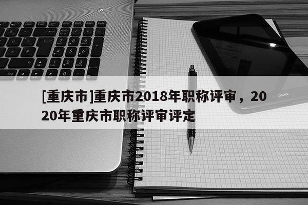 [重慶市]重慶市2018年職稱評審，2020年重慶市職稱評審評定