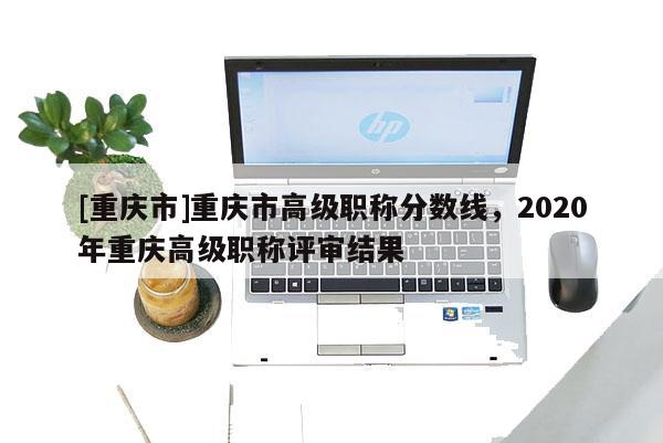 [重慶市]重慶市高級職稱分數線，2020年重慶高級職稱評審結果
