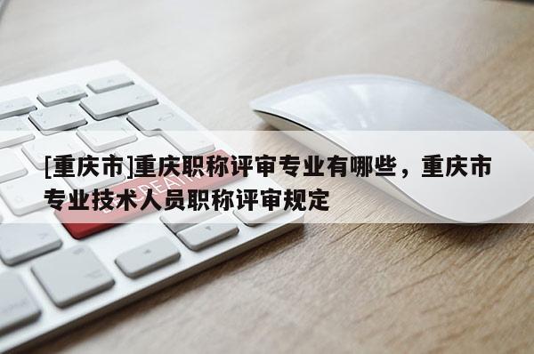 [重慶市]重慶職稱評審專業有哪些，重慶市專業技術人員職稱評審規定