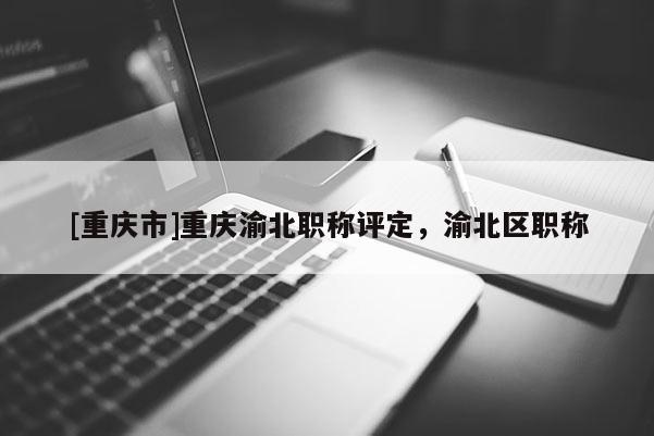 [重慶市]重慶渝北職稱評定，渝北區職稱