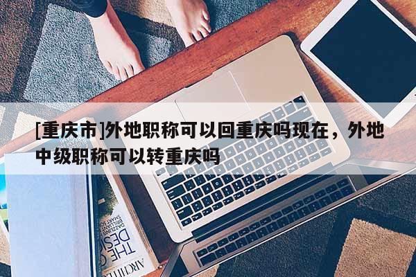 [重慶市]外地職稱可以回重慶嗎現在，外地中級職稱可以轉重慶嗎