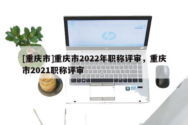 [重慶市]重慶市2022年職稱評審，重慶市2021職稱評審
