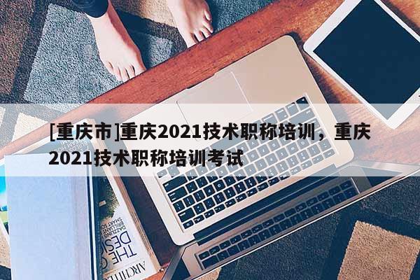 [重慶市]重慶2021技術職稱培訓，重慶2021技術職稱培訓考試