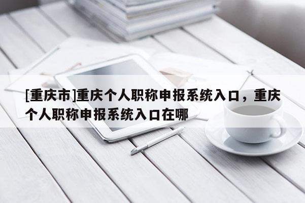 [重慶市]重慶個人職稱申報系統入口，重慶個人職稱申報系統入口在哪