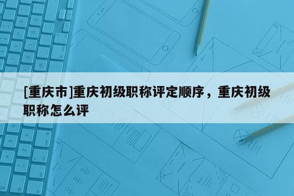 [重慶市]重慶初級職稱評定順序，重慶初級職稱怎么評