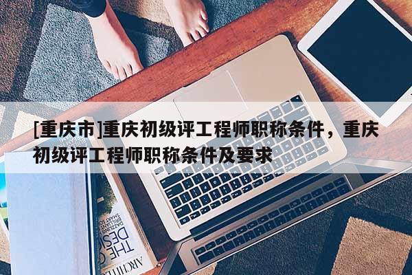 [重慶市]重慶初級評工程師職稱條件，重慶初級評工程師職稱條件及要求
