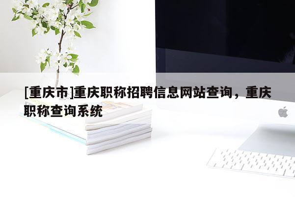 [重慶市]重慶職稱招聘信息網站查詢，重慶職稱查詢系統