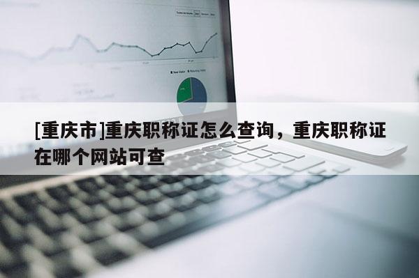 [重慶市]重慶職稱證怎么查詢，重慶職稱證在哪個網站可查