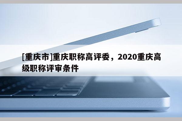 [重慶市]重慶職稱高評委，2020重慶高級職稱評審條件