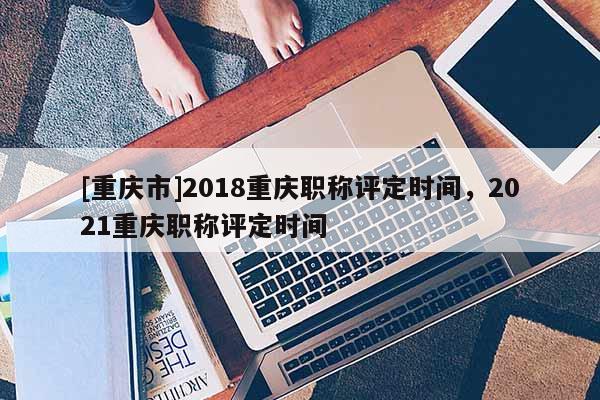 [重慶市]2018重慶職稱評定時間，2021重慶職稱評定時間