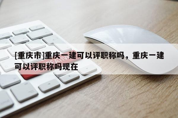[重慶市]重慶一建可以評職稱嗎，重慶一建可以評職稱嗎現在