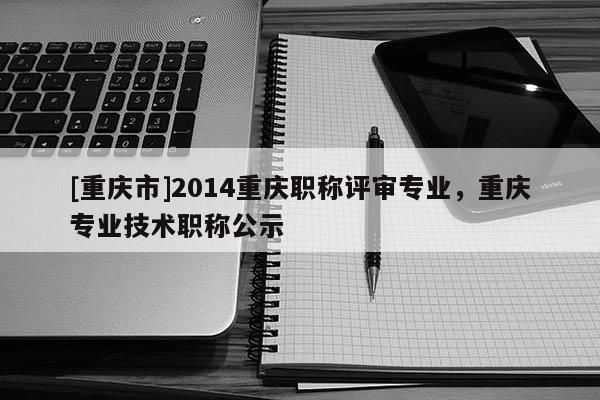 [重慶市]2014重慶職稱評審專業，重慶專業技術職稱公示