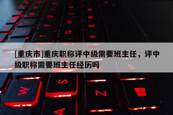 [重慶市]重慶職稱評中級需要班主任，評中級職稱需要班主任經歷嗎