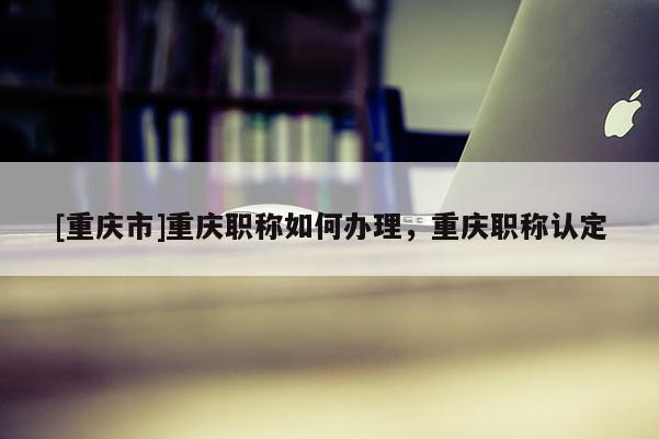 [重慶市]重慶職稱如何辦理，重慶職稱認定