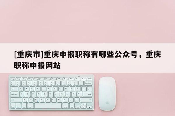 [重慶市]重慶申報職稱有哪些公眾號，重慶職稱申報網站