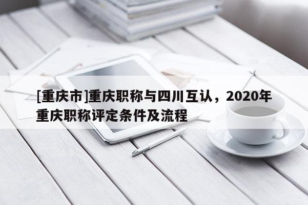[重慶市]重慶職稱與四川互認，2020年重慶職稱評定條件及流程