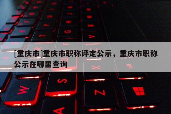 [重慶市]重慶市職稱評定公示，重慶市職稱公示在哪里查詢
