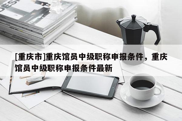[重慶市]重慶館員中級(jí)職稱申報(bào)條件，重慶館員中級(jí)職稱申報(bào)條件最新