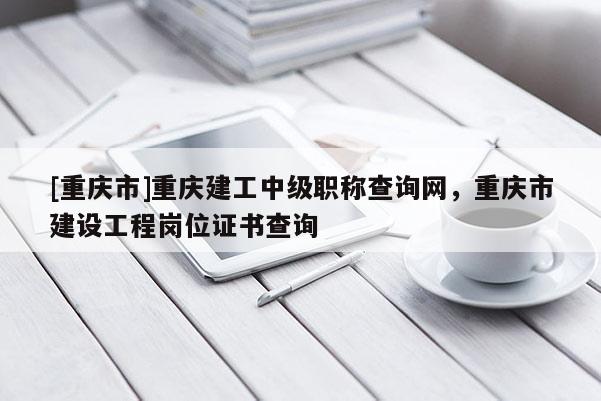 [重慶市]重慶建工中級職稱查詢網，重慶市建設工程崗位證書查詢