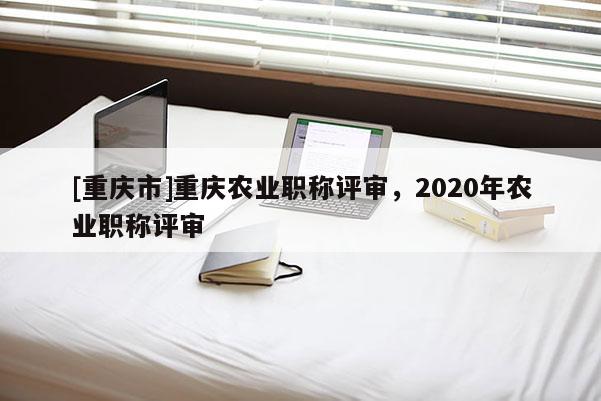 [重慶市]重慶農業職稱評審，2020年農業職稱評審