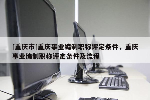 [重慶市]重慶事業編制職稱評定條件，重慶事業編制職稱評定條件及流程