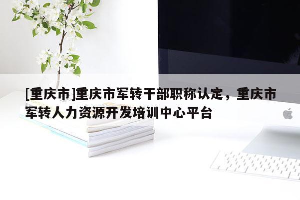 [重慶市]重慶市軍轉干部職稱認定，重慶市軍轉人力資源開發培訓中心平臺