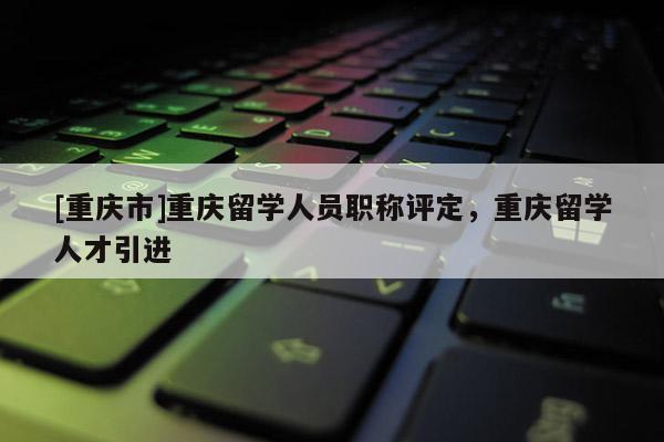 [重慶市]重慶留學(xué)人員職稱評定，重慶留學(xué)人才引進(jìn)