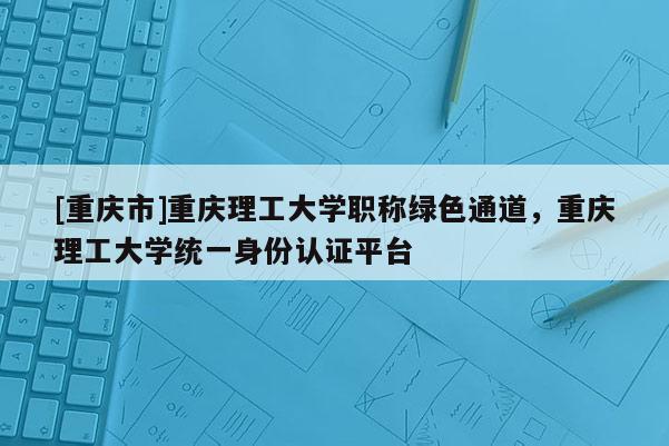 [重慶市]重慶理工大學職稱綠色通道，重慶理工大學統一身份認證平臺