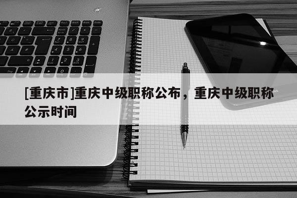 [重慶市]重慶中級職稱公布，重慶中級職稱公示時間