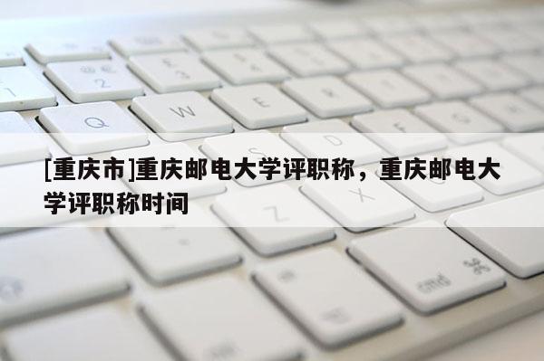 [重慶市]重慶郵電大學評職稱，重慶郵電大學評職稱時間