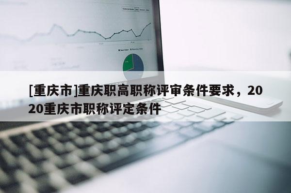 [重慶市]重慶職高職稱評審條件要求，2020重慶市職稱評定條件