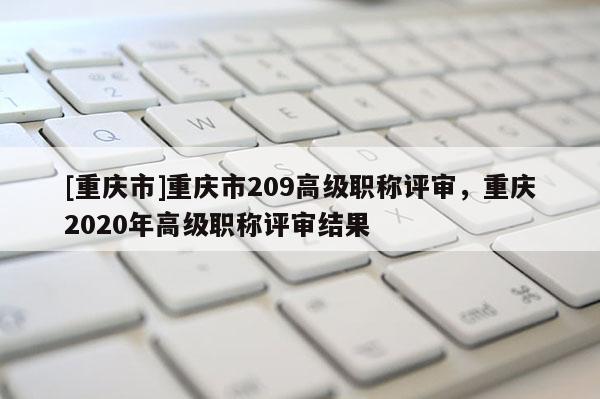 [重慶市]重慶市209高級職稱評審，重慶2020年高級職稱評審結果