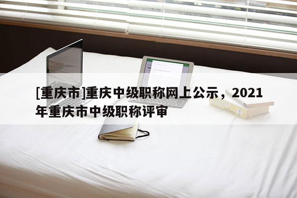 [重慶市]重慶中級(jí)職稱(chēng)網(wǎng)上公示，2021年重慶市中級(jí)職稱(chēng)評(píng)審