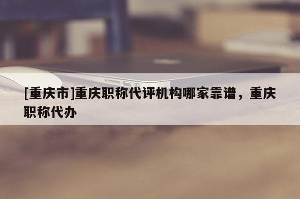 [重慶市]重慶職稱代評機構哪家靠譜，重慶職稱代辦