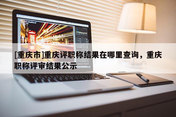 [重慶市]重慶評職稱結果在哪里查詢，重慶職稱評審結果公示