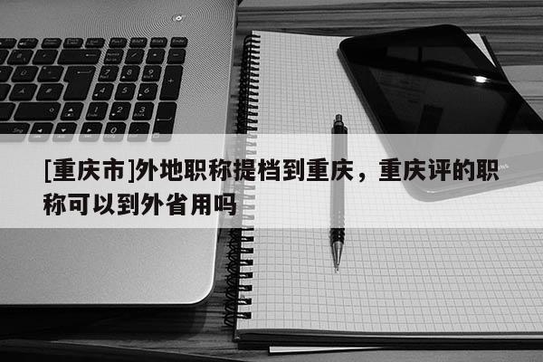 [重慶市]外地職稱提檔到重慶，重慶評的職稱可以到外省用嗎