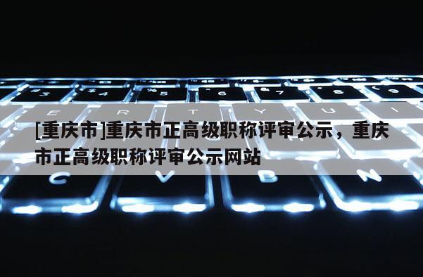 [重慶市]重慶市正高級職稱評審公示，重慶市正高級職稱評審公示網站