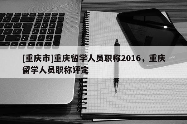 [重慶市]重慶留學人員職稱2016，重慶留學人員職稱評定