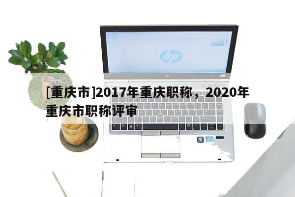 [重慶市]2017年重慶職稱，2020年重慶市職稱評審