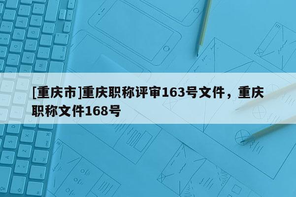 [重慶市]重慶職稱評審163號文件，重慶職稱文件168號