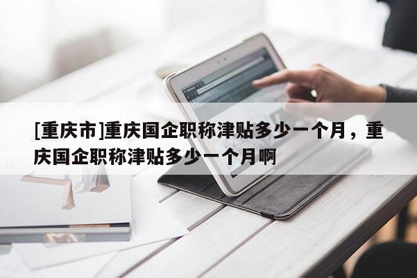 [重慶市]重慶國企職稱津貼多少一個月，重慶國企職稱津貼多少一個月啊