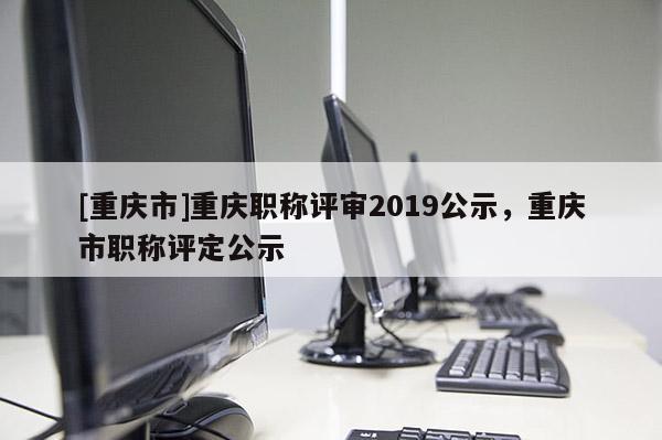 [重慶市]重慶職稱評審2019公示，重慶市職稱評定公示