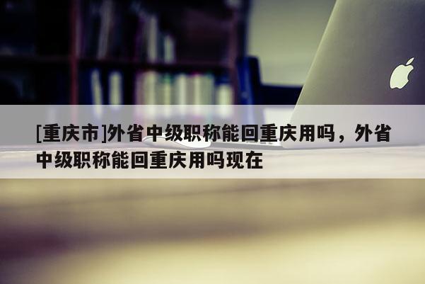 [重慶市]外省中級職稱能回重慶用嗎，外省中級職稱能回重慶用嗎現在