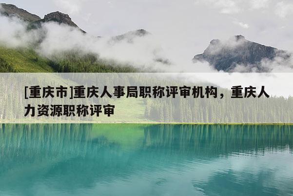 [重慶市]重慶人事局職稱評審機構，重慶人力資源職稱評審