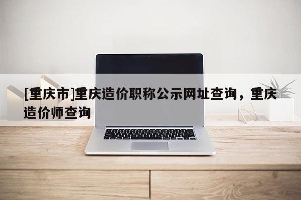 [重慶市]重慶造價職稱公示網址查詢，重慶造價師查詢