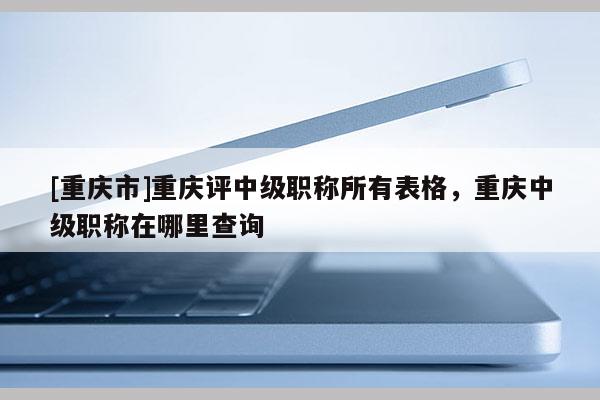 [重慶市]重慶評中級職稱所有表格，重慶中級職稱在哪里查詢