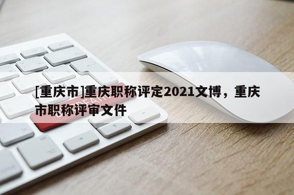 [重慶市]重慶職稱評定2021文博，重慶市職稱評審文件